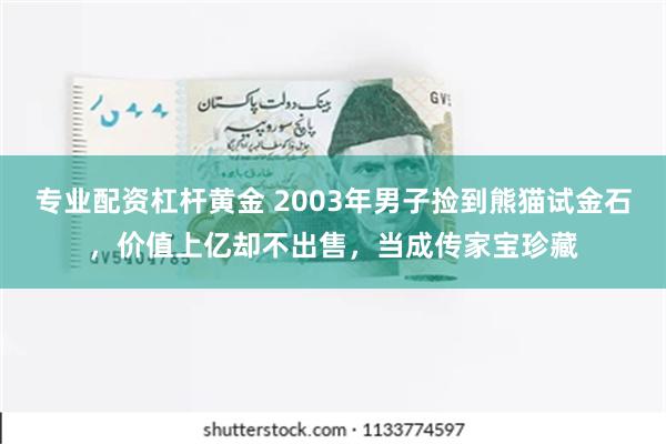 专业配资杠杆黄金 2003年男子捡到熊猫试金石，价值上亿却不出售，当成传家宝珍藏