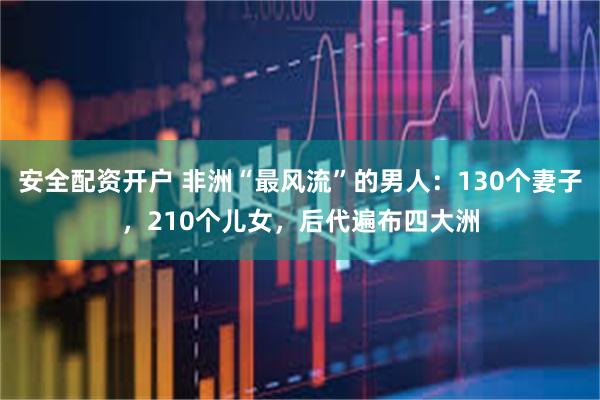 安全配资开户 非洲“最风流”的男人：130个妻子，210个儿女，后代遍布四大洲