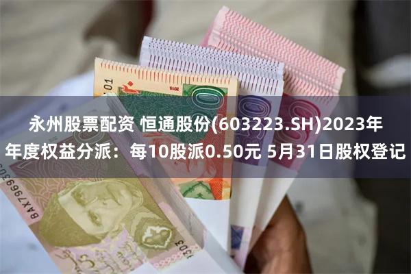 永州股票配资 恒通股份(603223.SH)2023年年度权益分派：每10股派0.50元 5月31日股权登记