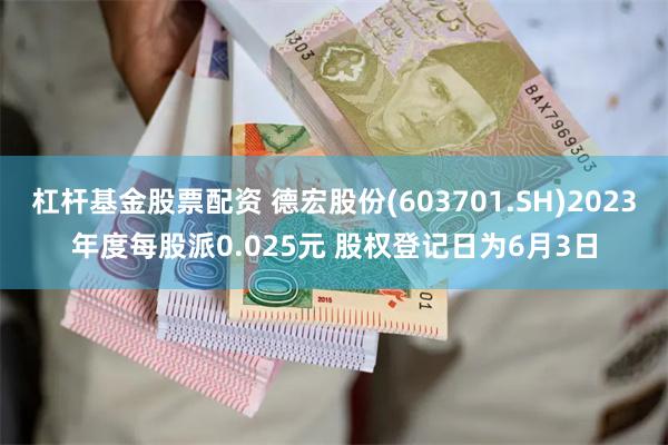 杠杆基金股票配资 德宏股份(603701.SH)2023年度每股派0.025元 股权登记日为6月3日