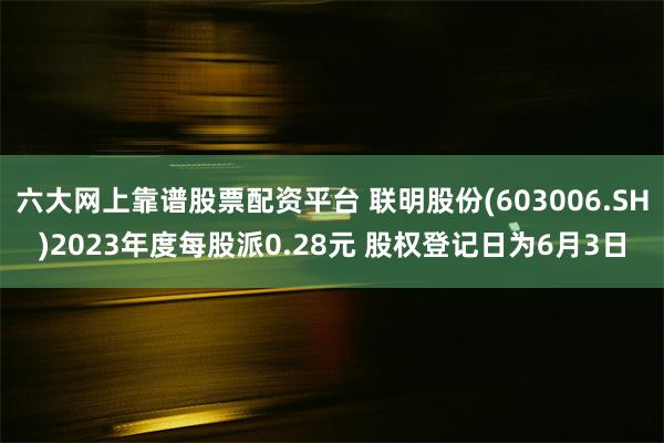 六大网上靠谱股票配资平台 联明股份(603006.SH)2023年度每股派0.28元 股权登记日为6月3日