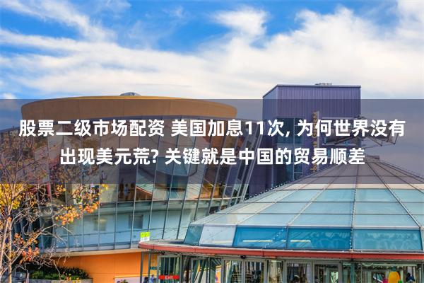 股票二级市场配资 美国加息11次, 为何世界没有出现美元荒? 关键就是中国的贸易顺差