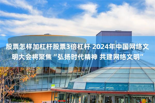 股票怎样加杠杆股票3倍杠杆 2024年中国网络文明大会将聚焦“弘扬时代精神 共建网络文明”