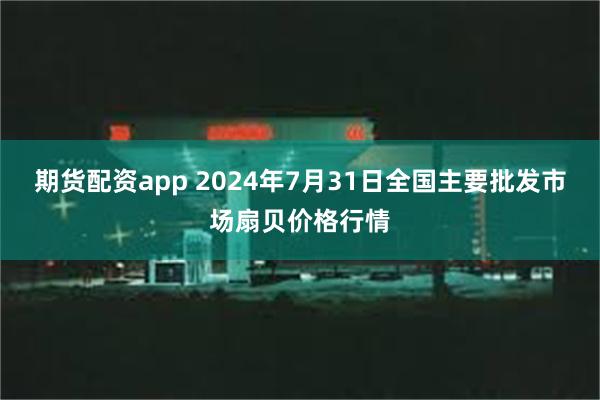 期货配资app 2024年7月31日全国主要批发市场扇贝价格行情