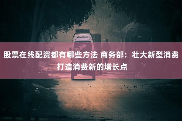 股票在线配资都有哪些方法 商务部：壮大新型消费 打造消费新的增长点