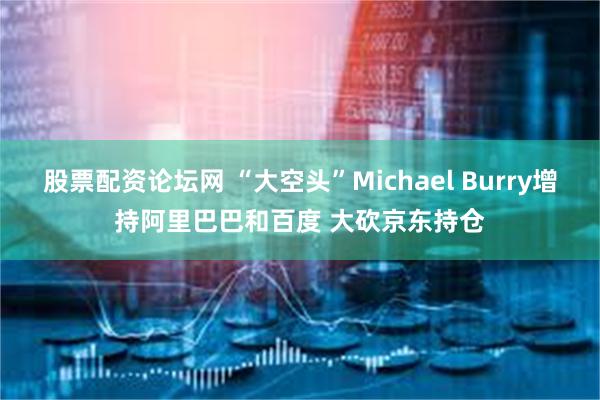 股票配资论坛网 “大空头”Michael Burry增持阿里巴巴和百度 大砍京东持仓