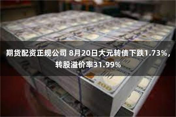 期货配资正规公司 8月20日大元转债下跌1.73%，转股溢价率31.99%