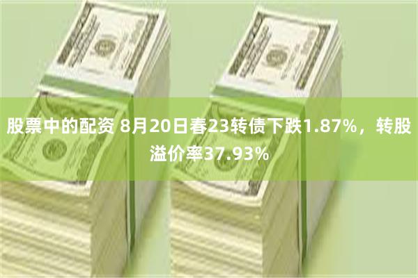 股票中的配资 8月20日春23转债下跌1.87%，转股溢价率37.93%