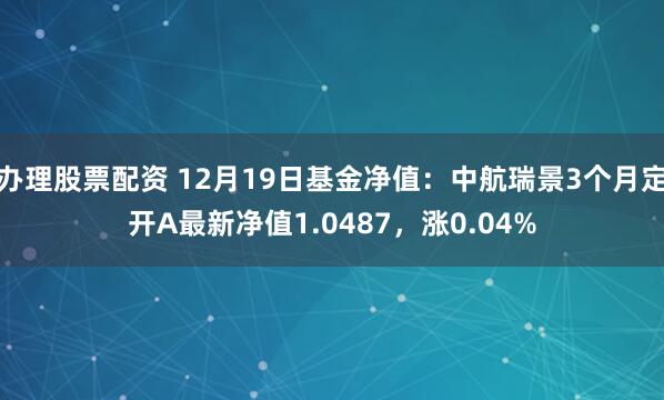 办理股票配资 12月19日基金净值：中航瑞景3个月定开A最新净值1.0487，涨0.04%