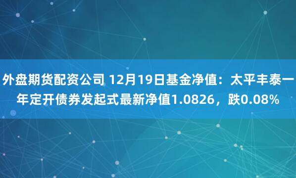 外盘期货配资公司 12月19日基金净值：太平丰泰一年定开债券发起式最新净值1.0826，跌0.08%