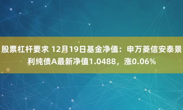 股票杠杆要求 12月19日基金净值：申万菱信安泰景利纯债A最新净值1.0488，涨0.06%