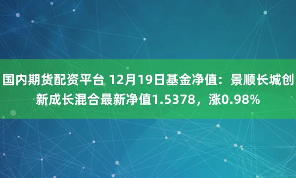 国内期货配资平台 12月19日基金净值：景顺长城创新成长混合最新净值1.5378，涨0.98%