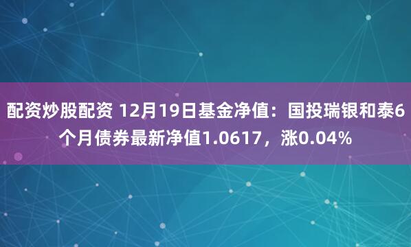 配资炒股配资 12月19日基金净值：国投瑞银和泰6个月债券最