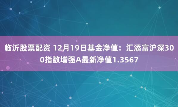 临沂股票配资 12月19日基金净值：汇添富沪深300指数增强A最新净值1.3567