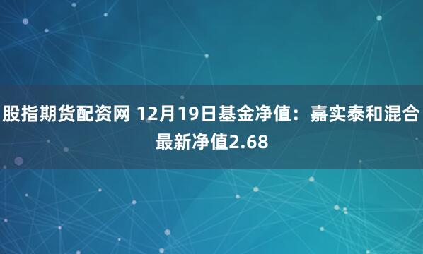 股指期货配资网 12月19日基金净值：嘉实泰和混合最新净值2.68