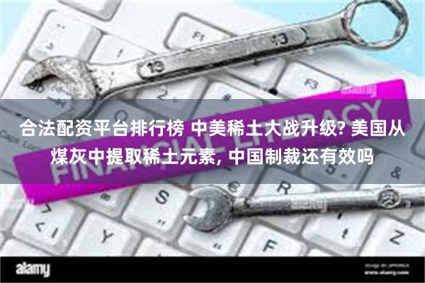 合法配资平台排行榜 中美稀土大战升级? 美国从煤灰中提取稀土元素, 中国制裁还有效吗