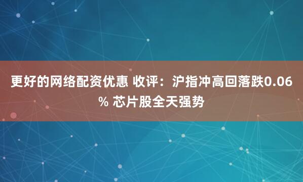 更好的网络配资优惠 收评：沪指冲高回落跌0.06% 芯片股全天强势