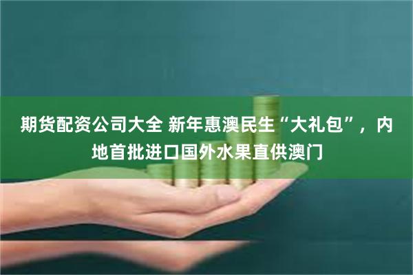 期货配资公司大全 新年惠澳民生“大礼包”，内地首批进口国外水果直供澳门