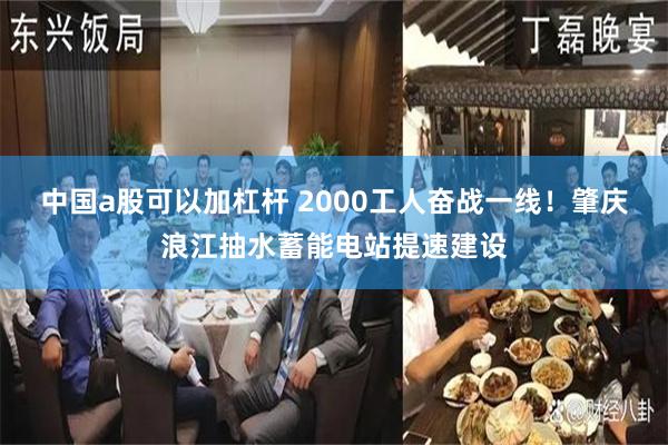 中国a股可以加杠杆 2000工人奋战一线！肇庆浪江抽水蓄能电站提速建设