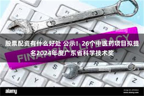 股票配资有什么好处 公示！26个中医药项目拟提名2024年度广东省科学技术奖