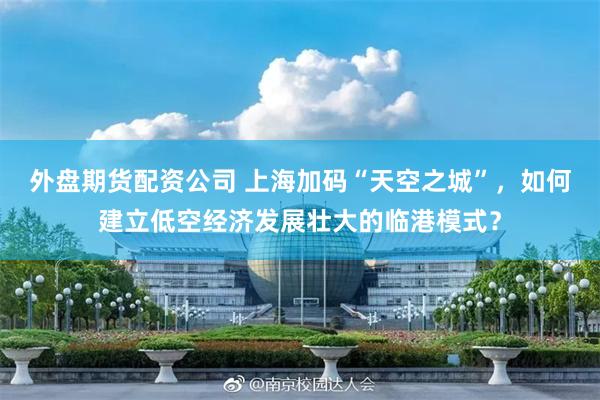 外盘期货配资公司 上海加码“天空之城”，如何建立低空经济发展