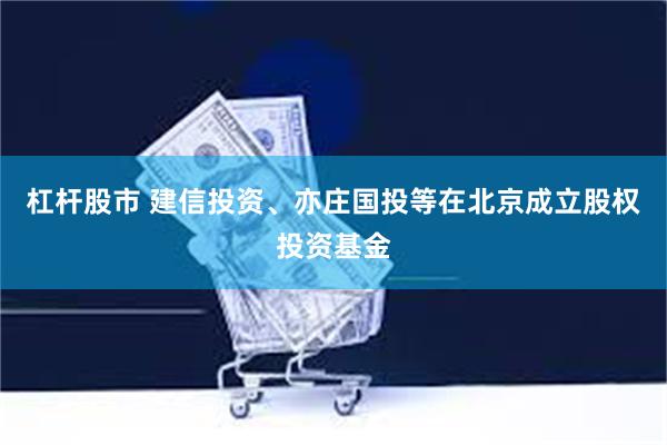 杠杆股市 建信投资、亦庄国投等在北京成立股权投资基金