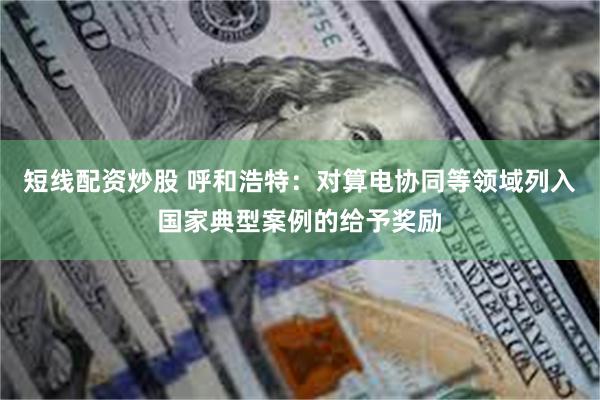 短线配资炒股 呼和浩特：对算电协同等领域列入国家典型案例的给予奖励