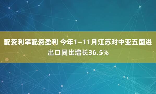 配资利率配资盈利 今年1—11月江苏对中亚五国进出口同比增长36.5%