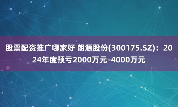 股票配资推广哪家好 朗源股份(300175.SZ)：2024年度预亏2000万元–4000万元