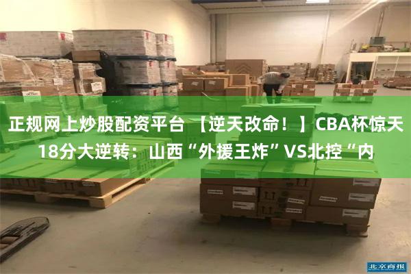 正规网上炒股配资平台 【逆天改命！】CBA杯惊天18分大逆转：山西“外援王炸”VS北控“内