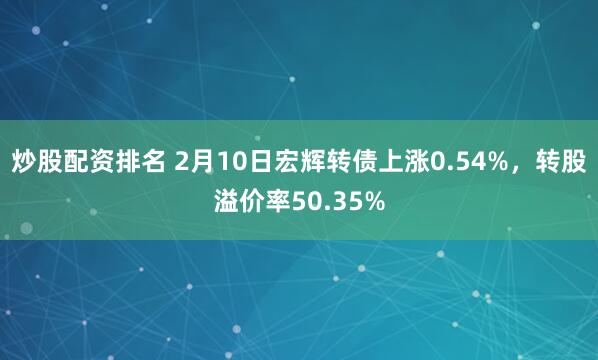 炒股配资排名 2月10日宏辉转债上涨0.54%，转股溢价率50.35%