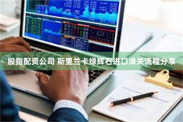 股指配资公司 斯里兰卡绿辉石进口清关流程分享