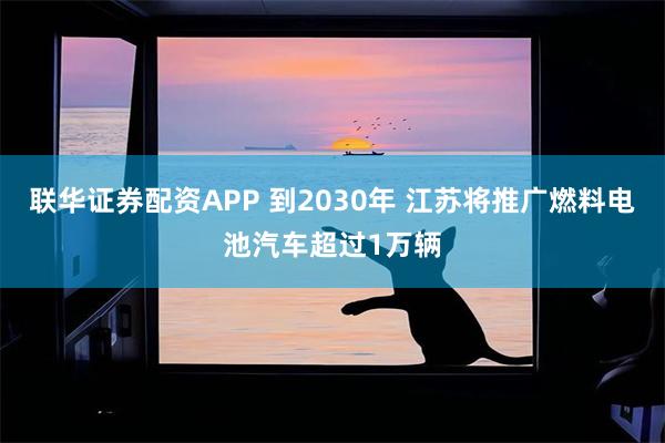 联华证券配资APP 到2030年 江苏将推广燃料电池汽车超过