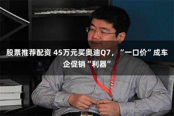 股票推荐配资 45万元买奥迪Q7，“一口价”成车企促销“利器