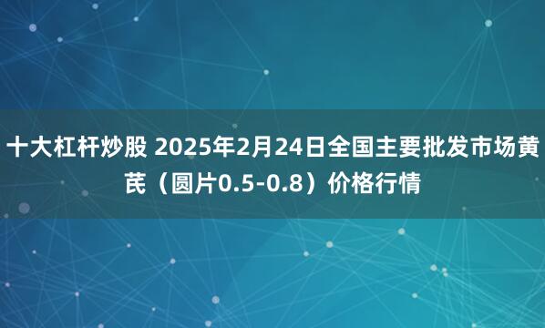 十大杠杆炒股 2025年2月24日全国主要批发市场黄芪（圆片