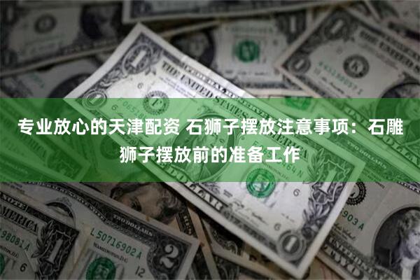 专业放心的天津配资 石狮子摆放注意事项：石雕狮子摆放前的准备