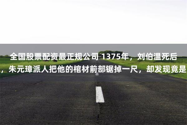 全国股票配资最正规公司 1375年，刘伯温死后，朱元璋派人把他的棺材前部锯掉一尺，却发现竟是