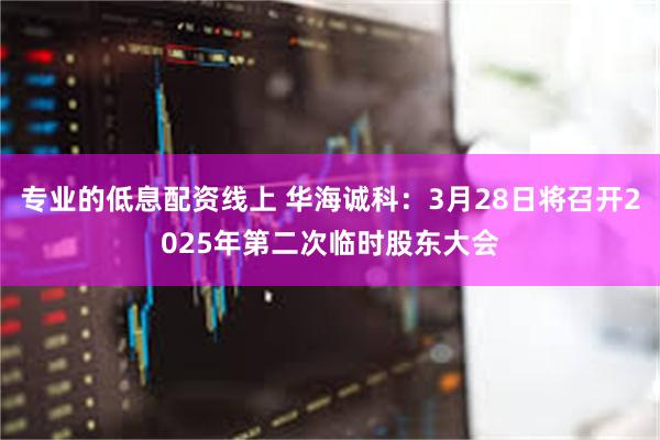 专业的低息配资线上 华海诚科：3月28日将召开2025年第二