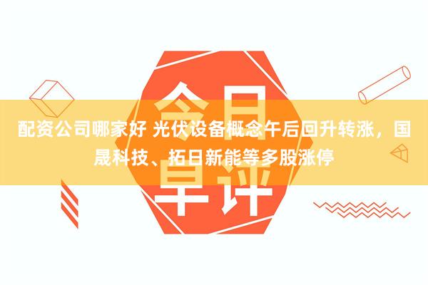 配资公司哪家好 光伏设备概念午后回升转涨，国晟科技、拓日新能等多股涨停