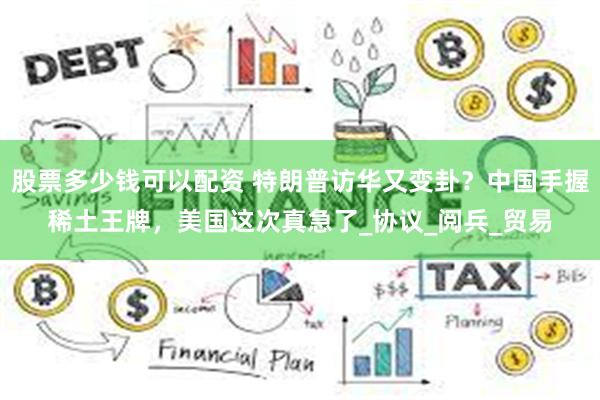 股票多少钱可以配资 特朗普访华又变卦？中国手握稀土王牌，美国这次真急了_协议_阅兵_贸易
