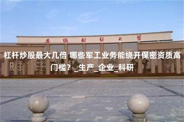 杠杆炒股最大几倍 哪些军工业务能绕开保密资质高门槛？_生产_企业_科研